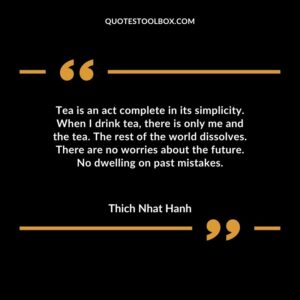 Tea is an act complete in its simplicity. When I drink tea there is only me and the tea. The rest of the world dissolves. There are no worries about the future. No dwelling on past mistakes.