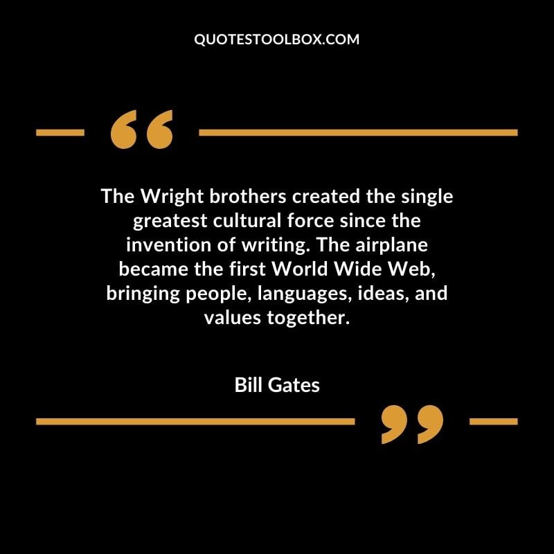 The Wright brothers created the single greatest cultural force since the invention of writing. The airplane became the first World Wide Web bringing people languages ideas and values together.