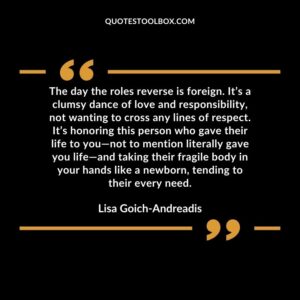 The day the roles reverse is foreign. It’s a clumsy dance of love and responsibility, not wanting to cross any lines of respect. It’s honoring this person who gave their life to you