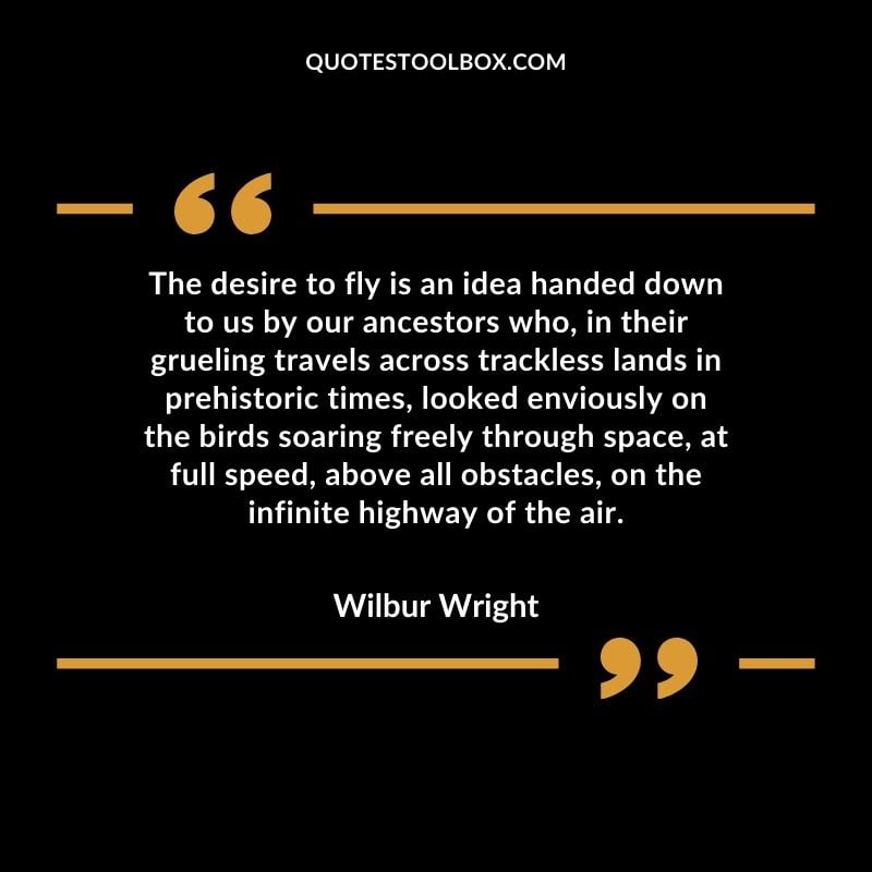 The desire to fly is an idea handed down to us by our ancestors who, in their grueling travels across trackless lands in prehistoric times, looked enviously on the birds soaring freely Positive Aviation Motivational Quotes