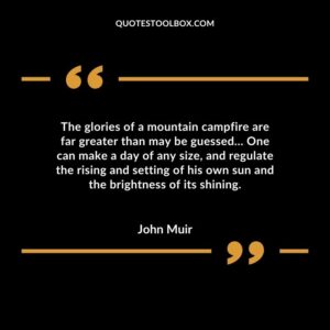 The glories of a mountain campfire are far greater than may be guessed One can make a day of any size and regulate the rising and setting of his own sun and the brightness of its shining.