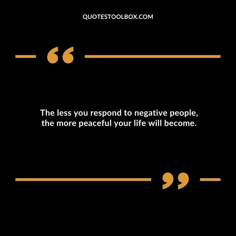 The less you respond to negative people the more peaceful your life will become.
