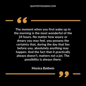 The moment when you first wake up in the morning is the most wonderful of the 24 hours. No matter how weary or dreary you may feel, you possess the certainty that, during the day that