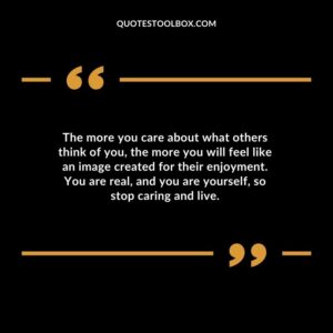 The more you care about what others think of you the more you will feel like an image created for their enjoyment. You are real and you are yourself so stop caring and live.