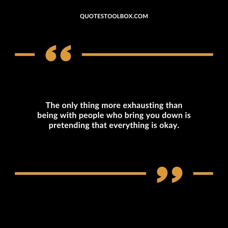 The only thing more exhausting than being with people who bring you down is pretending that everything is okay.