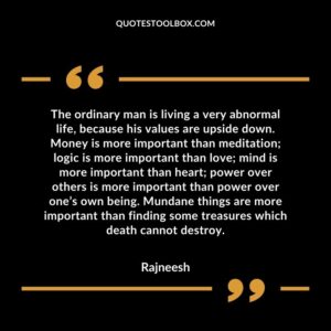 The ordinary man is living a very abnormal life, because his values are upside down. Money is more important than meditation logic is more important than love mind is more important