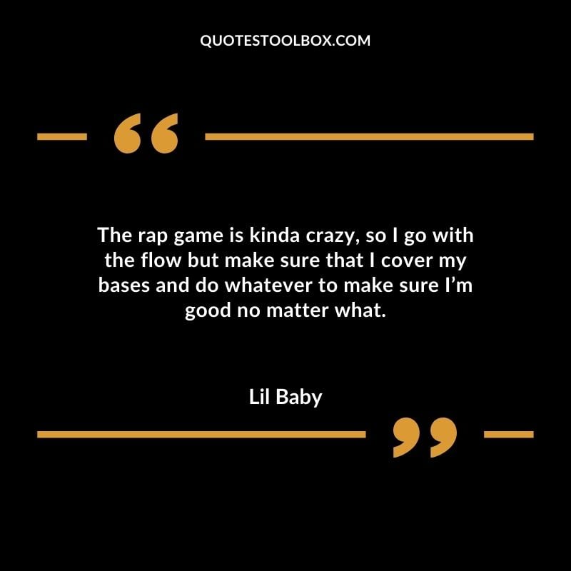 The rap game is kinda crazy so I go with the flow but make sure that I cover my bases and do whatever to make sure Im good no matter what.