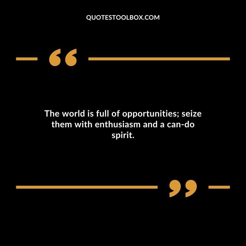 The world is full of opportunities seize them with enthusiasm and a can do spirit.