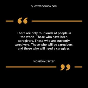 There are only four kinds of people in the world. Those who have been caregivers. Those who are currently caregivers. Those who will be caregivers and those who will need a caregiver.