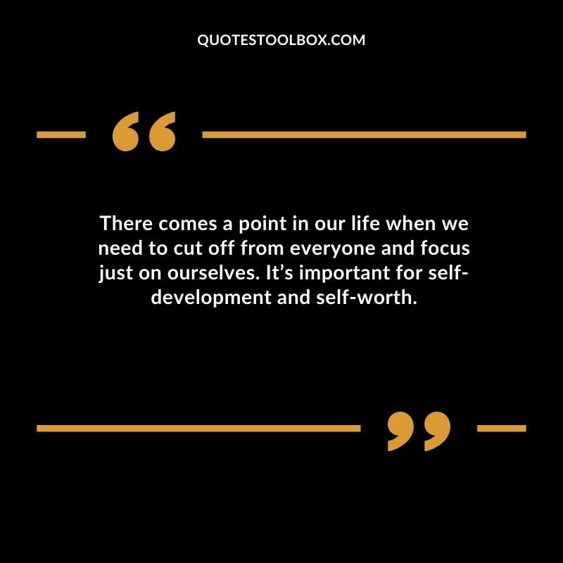 There comes a point in our life when we need to cut off from everyone and focus just on ourselves. Its important for self development and self worth.