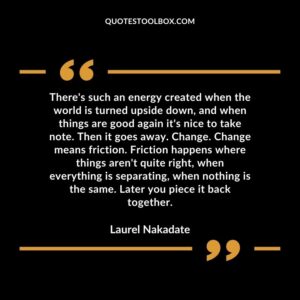 There's such an energy created when the world is turned upside down, and when things are good again it's nice to take note. Then it goes away. Change. Change means friction. Friction happens