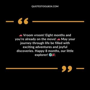 Vroom vroom! Eight months and youre already on the move! May your journey through life be filled with exciting adventures and joyful discoveries. Happy 8 months our little explorer!