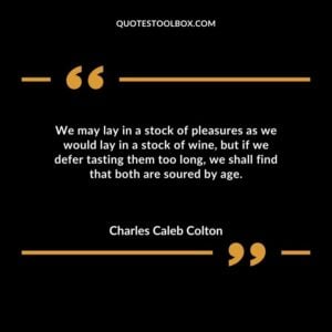We may lay in a stock of pleasures as we would lay in a stock of wine but if we defer tasting them too long we shall find that both are soured by age.