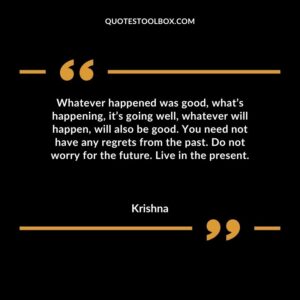 Whatever happened was good, what’s happening, it’s going well, whatever will happen, will also be good. You need not have any regrets from the past. Do not worry for the future.