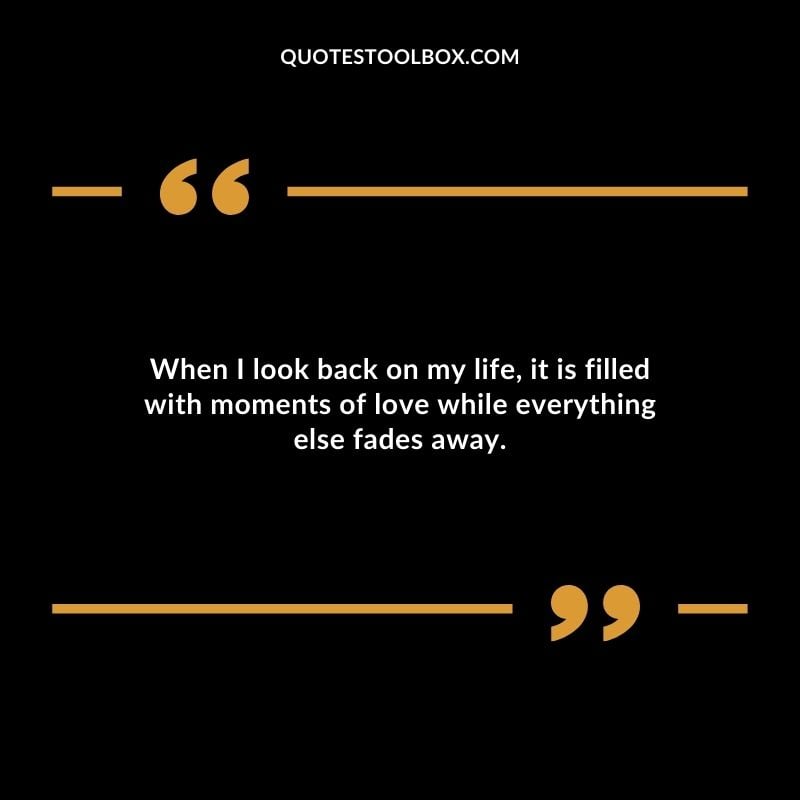 When I look back on my life it is filled with moments of love while everything else fades away. When I look back on my life it is filled with moments of love while everything else fades away.