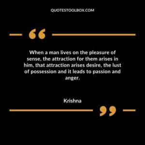 When a man lives on the pleasure of sense the attraction for them arises in him that attraction arises desire the lust of possession and it leads to passion and anger.