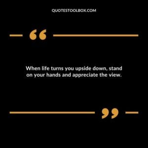 When life turns you upside down stand on your hands and appreciate the view.