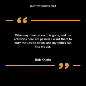 When my time on earth is gone and my activities here are passed I want them to bury me upside down and my critics can kiss my ass.