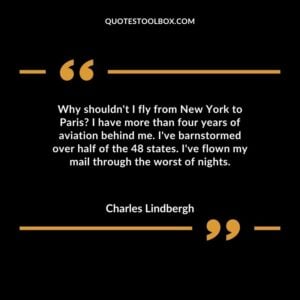 Why shouldn't I fly from New York to Paris I have more than four years of aviation behind me. I've barnstormed over half of the 48 states. I've flown my mail through the worst of nights.
