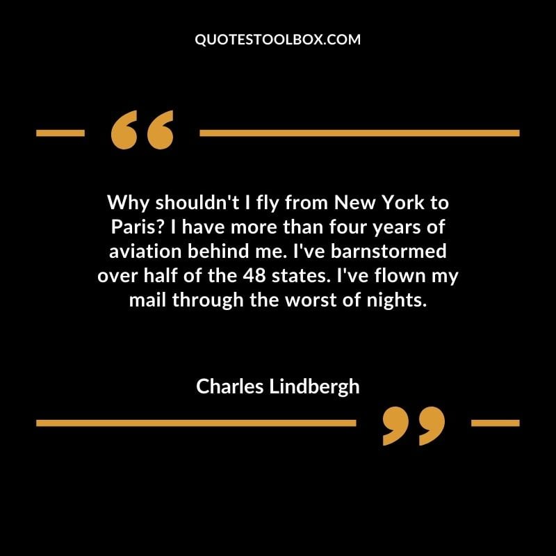 Why shouldn't I fly from New York to Paris I have more than four years of aviation behind me. I've barnstormed over half of the 48 states. I've flown my mail through the worst of nights. Positive Aviation Motivational Quotes