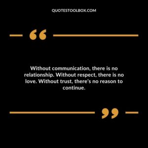 Without communication there is no relationship. Without respect there is no love. Without trust theres no reason to continue.