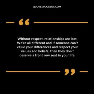 Without respect relationships are lost. Were all different and if someone cant value your differences and respect your values and beliefs then they dont deserve a front row seat in your life.