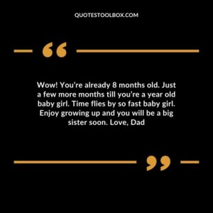Wow! Youre already 8 months old. Just a few more months till youre a year old baby girl. Time flies by so fast baby girl. Enjoy growing up and you will be a big sister soon. Love Dad