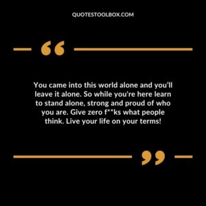 You came into this world alone and you’ll leave it alone. So while you're here learn to stand alone, strong and proud of who you are. Give zero fucks what people think. Live your life