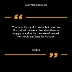 You have the right to work but never to the fruit of the work. You should never engage in action for the sake of reward nor should you long for inaction.