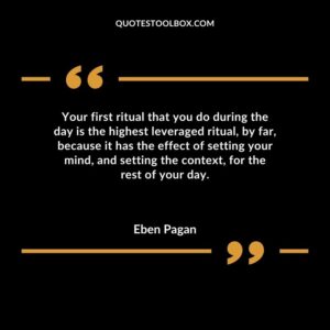 Your first ritual that you do during the day is the highest leveraged ritual by far because it has the effect of setting your mind and setting the context for the rest of your day.
