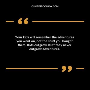 Your kids will remember the adventures you went on not the stuff you bought them. Kids outgrow stuff they never outgrow adventures.