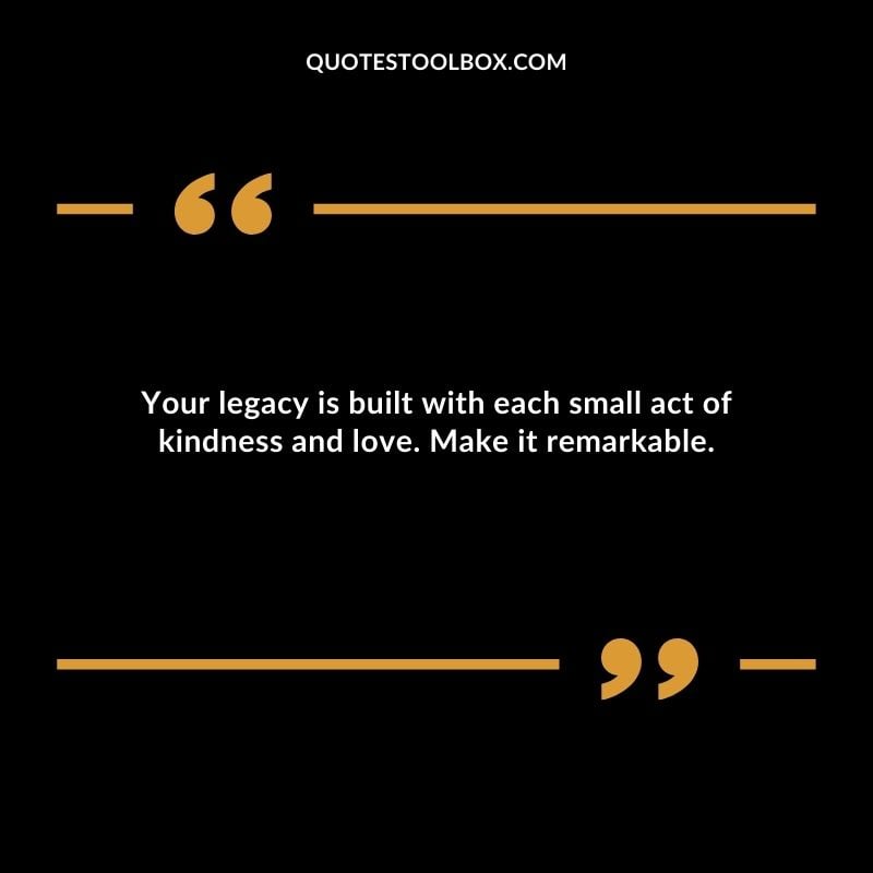 Your legacy is built with each small act of kindness and love. Make it remarkable.