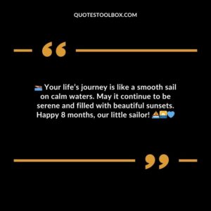 Your lifes journey is like a smooth sail on calm waters. May it continue to be serene and filled with beautiful sunsets. Happy 8 months our little sailor!