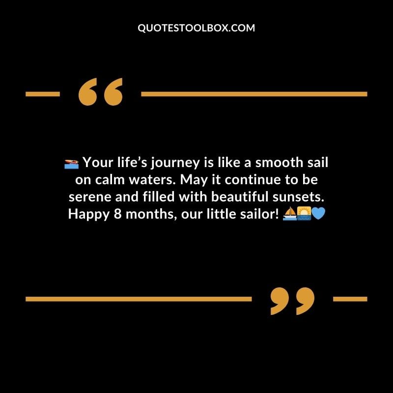 Your lifes journey is like a smooth sail on calm waters. May it continue to be serene and filled with beautiful sunsets. Happy 8 months our little sailor!