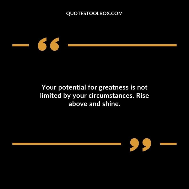Your potential for greatness is not limited by your circumstances. Rise above and shine.