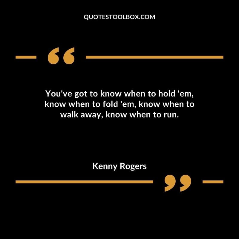 Youve got to know when to hold em know when to fold em know when to walk away know when to run.