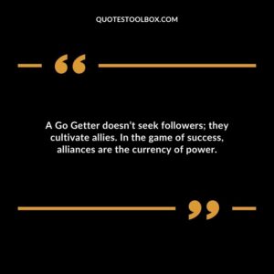 A Go Getter doesnt seek followers they cultivate allies. In the game of success alliances are the currency of power.