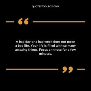 A bad day or a bad week does not mean a bad life. Your life is filled with so many amazing things. Focus on those for a few minutes.