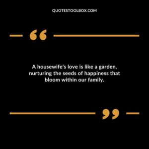 A housewifes love is like a garden nurturing the seeds of happiness that bloom within our family.
