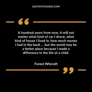 A hundred years from now, it will not matter what kind of car I drove, what kind of house I lived in, how much money I had in the bank but the world may be a better place because I