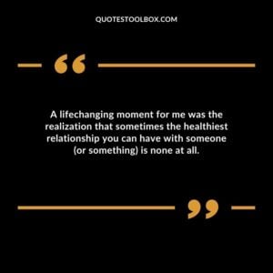 A lifechanging moment for me was the realization that sometimes the healthiest relationship you can have with someone (or something) is none at all.