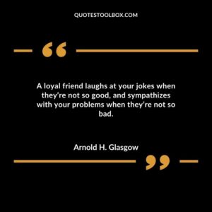 A loyal friend laughs at your jokes when theyre not so good and sympathizes with your problems when theyre not so bad.