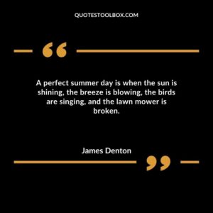 A perfect summer day is when the sun is shining the breeze is blowing the birds are singing and the lawn mower is broken.