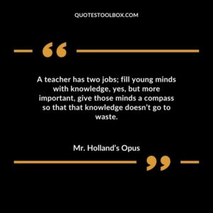 A teacher has two jobs fill young minds with knowledge yes but more important give those minds a compass so that that knowledge doesnt go to waste.
