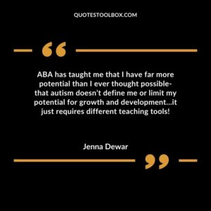 ABA has taught me that I have far more potential than I ever thought possible that autism doesn’t define me or limit my potential for growth and development it just requires different