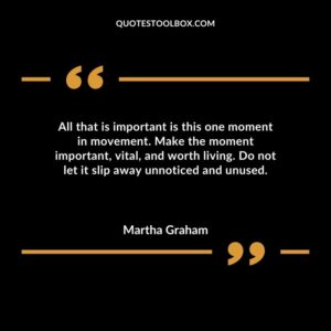 All that is important is this one moment in movement. Make the moment important vital and worth living. Do not let it slip away unnoticed and unused.