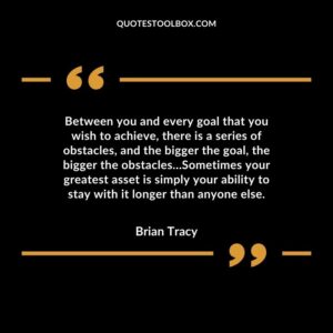 Between you and every goal that you wish to achieve, there is a series of obstacles, and the bigger the goal, the bigger the obstacles Sometimes your greatest asset is simply your
