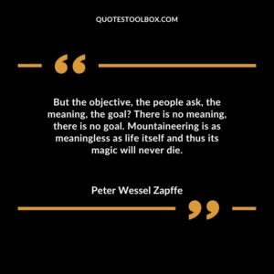 But the objective, the people ask, the meaning, the goal There is no meaning, there is no goal. Mountaineering is as meaningless as life itself and thus its magic will never die.