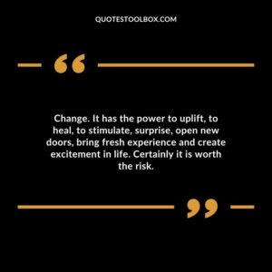 Change. It has the power to uplift to heal to stimulate surprise open new doors bring fresh experience and create excitement in life. Certainly it is worth the risk.