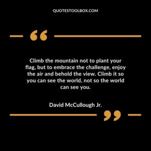 Climb the mountain not to plant your flag but to embrace the challenge enjoy the air and behold the view. Climb it so you can see the world not so the world can see you.